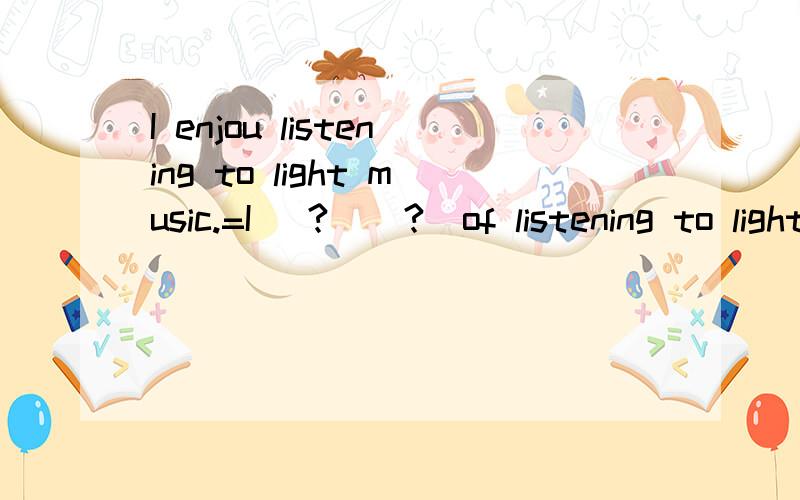 I enjou listening to light music.=I (?)(?)of listening to light music.?空填什么?