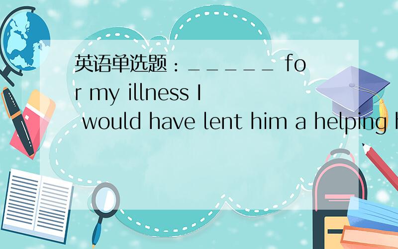 英语单选题：_____ for my illness I would have lent him a helping hand.A.Not beingB.Without beingC.Had it not beenD.Not having been