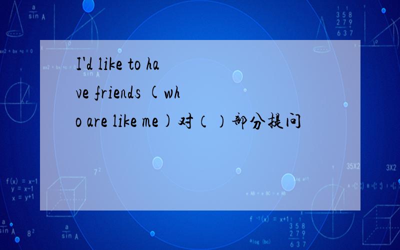 I'd like to have friends (who are like me)对（）部分提问