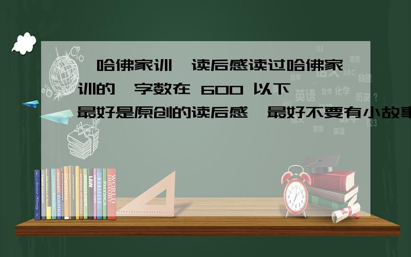 《哈佛家训》读后感读过哈佛家训的,字数在 600 以下,最好是原创的读后感,最好不要有小故事 ,如果要有也要故事字数少一点的,