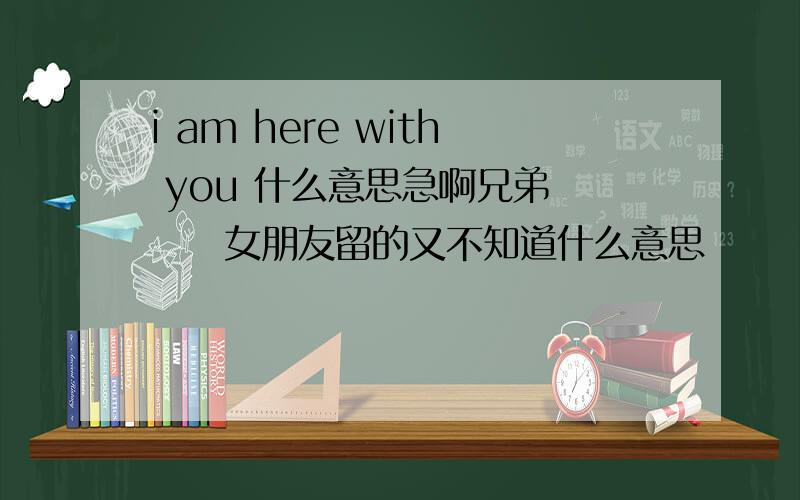 i am here with you 什么意思急啊兄弟　　　女朋友留的又不知道什么意思