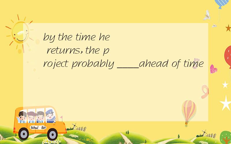 by the time he returns,the project probably ____ahead of time