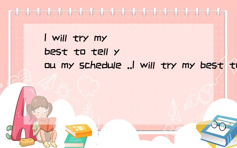 I will try my best to tell you my schedule ..I will try my best to tell you my schedule ...However,there might me some last minute changes