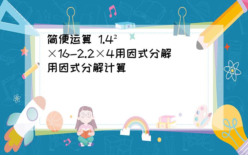 简便运算 1.4²×16-2.2×4用因式分解用因式分解计算