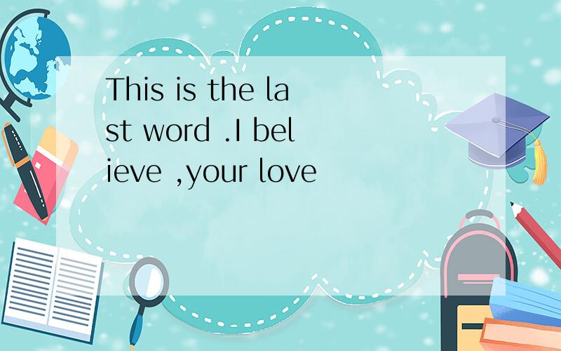 This is the last word .I believe ,your love