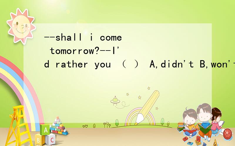 --shall i come tomorrow?--I'd rather you （ ） A,didn't B,won't C,don't D,wouldn't为什么答案是A?详细解释一下·················