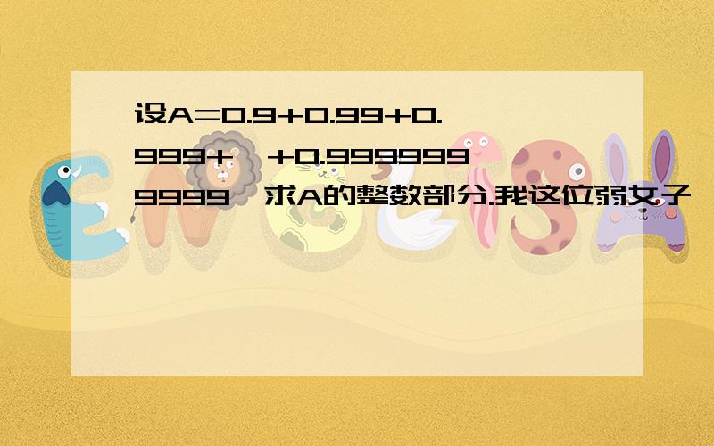 设A=0.9+0.99+0.999+…+0.9999999999,求A的整数部分.我这位弱女子,哪有李逍遥第二代,俺赵灵儿翻版狂求救!逍遥—哥哥—