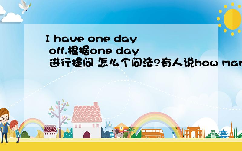 I have one day off.根据one day 进行提问 怎么个问法?有人说how many days have you off?或how many days off have u got?怎么感觉都那么别扭呢