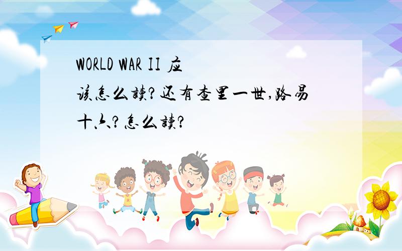 WORLD WAR II 应该怎么读?还有查里一世,路易十六?怎么读?