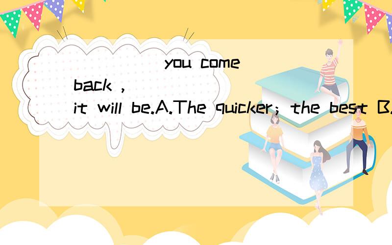 _____you come back ,________it will be.A.The quicker；the best B.The sooner；the betterC.Faster；the better D.The sooner；better写出原因