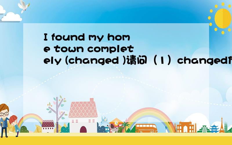 I found my home town completely (changed )请问（1）changed作宾补为什么是过去分词,（2)如果看为found的宾语从句,又该填什么,是否需要使用完成时.