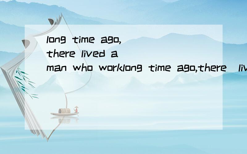 long time ago,there lived a man who worklong time ago,there  lived   a   man   who   worked  as   a  poor   stonecutter.  he  was   not  happy  with  his  job  or   his  position   in   life.（完形填空）