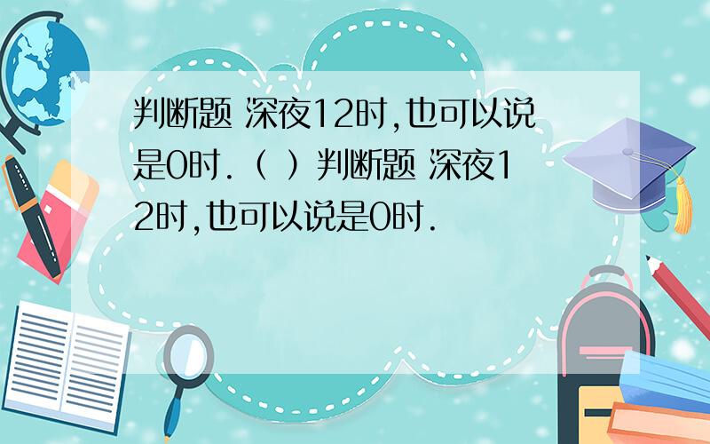 判断题 深夜12时,也可以说是0时.（ ）判断题 深夜12时,也可以说是0时.