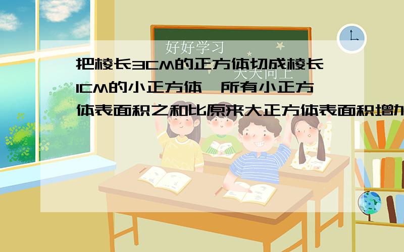 把棱长3CM的正方体切成棱长1CM的小正方体,所有小正方体表面积之和比原来大正方体表面积增加了多少平方厘米