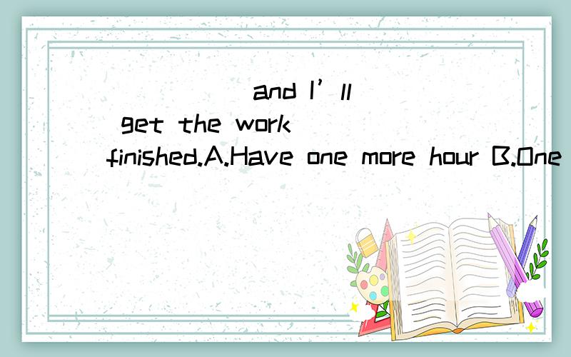 _____ and I’ll get the work finished.A.Have one more hour B.One more hourC． Given one more hour D． If I have one more hour 选项A不是祈使句吗 不就等于if I have one more hour