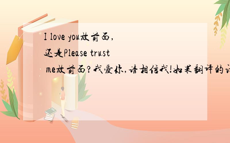 I love you放前面,还是Please trust me放前面?我爱你,请相信我!如果翻译的话,是不是,I love you,Please trust me!有别的翻译吗?