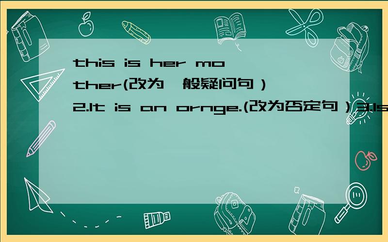 this is her mother(改为一般疑问句） 2.lt is an ornge.(改为否定句）3.ls that your jacket?（做肯定回答）4.my name is Tina.改为一般疑问句5.l am Nick改为一般疑问句6.this is a white cup.就划线部分提问划线：a wh