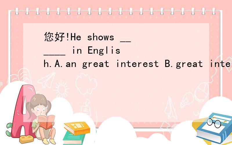 您好!He shows ______ in English.A.an great interest B.great interest.我知道show an interest 是固定用法,但是A选项中间加了great 难道就不可以了吗?而且he shows a great interest inlearning English.这个句子为什么用了冠