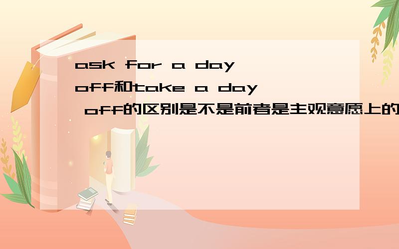 ask for a day off和take a day off的区别是不是前者是主观意愿上的请假后者是客观放的假呀