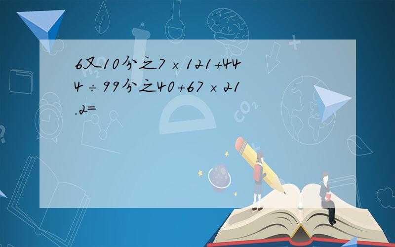 6又10分之7×121+444÷99分之40+67×21.2=