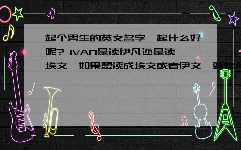 起个男生的英文名字、起什么好呢? IVAN是读伊凡还是读埃文、如果想读成埃文或者伊文,要怎么拼成英文?