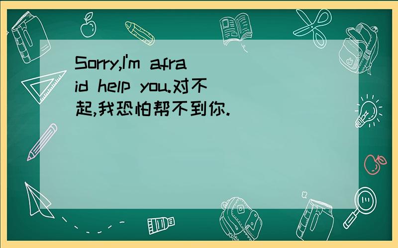 Sorry,I'm afraid help you.对不起,我恐怕帮不到你.