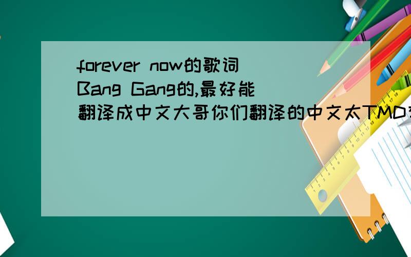 forever now的歌词Bang Gang的,最好能翻译成中文大哥你们翻译的中文太TMD有才了...不过有英文的也凑合了..我自己研究去了`谢谢各位了