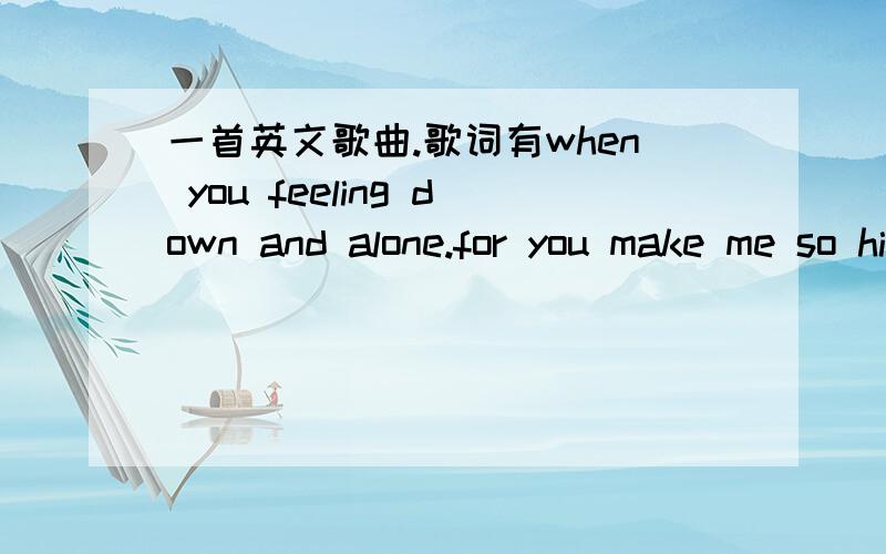 一首英文歌曲.歌词有when you feeling down and alone.for you make me so high to.