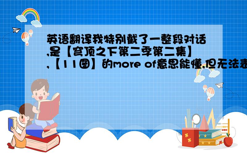 英语翻译我特别截了一整段对话,是【穹顶之下第二季第二集】,【11图】的more of意思能懂,但无法表达给自己听去活用,明明是动词接名词,怎么用了修饰形容词的方式.【12-13图】up some more完全