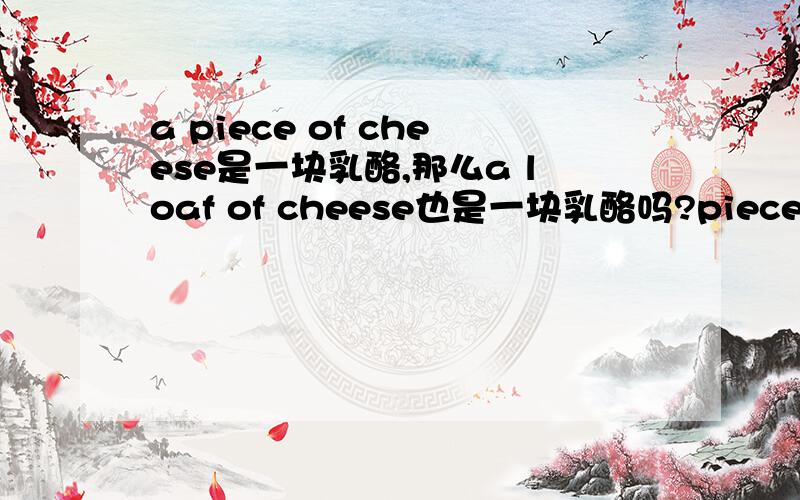 a piece of cheese是一块乳酪,那么a loaf of cheese也是一块乳酪吗?piece和loaf有什么区别吗?那为什么a piece of bread是一片面包,而a loaf of bread就是一块面包呢?还有bar