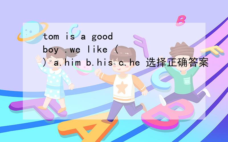 tom is a good boy .we like () a.him b.his c.he 选择正确答案