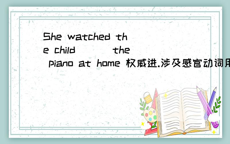 She watched the child ___the piano at home 权威进.涉及感官动词用法She watched the child ___the piano at homeA play B playing 感官动词用法.请说明原因,是只能选其一,还是两个都可.