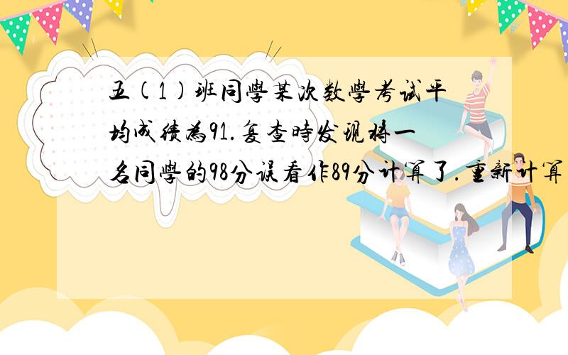 五(1)班同学某次数学考试平均成绩为91.复查时发现将一名同学的98分误看作89分计算了.重新计算后,全班平均成绩是91.7分.五一班共有多少人?