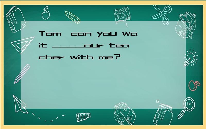 Tom,can you wait ____our teacher with me?