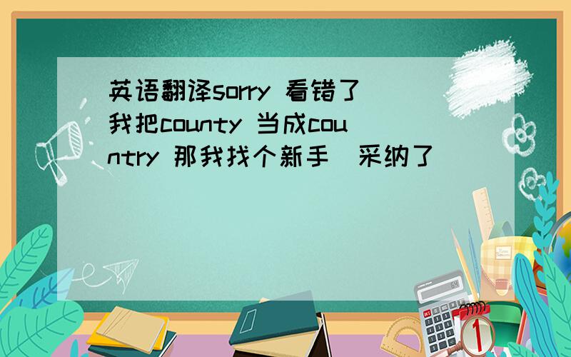 英语翻译sorry 看错了　我把county 当成country 那我找个新手　采纳了