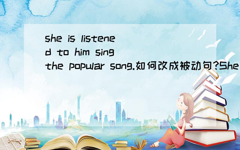 she is listened to him sing the popular song.如何改成被动句?She is listened to him sing the popular song.如何改成被动句?