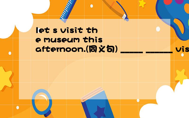 let s visit the museum this afternoon.(同义句) _____ ______ visiting the museum this afternoon.