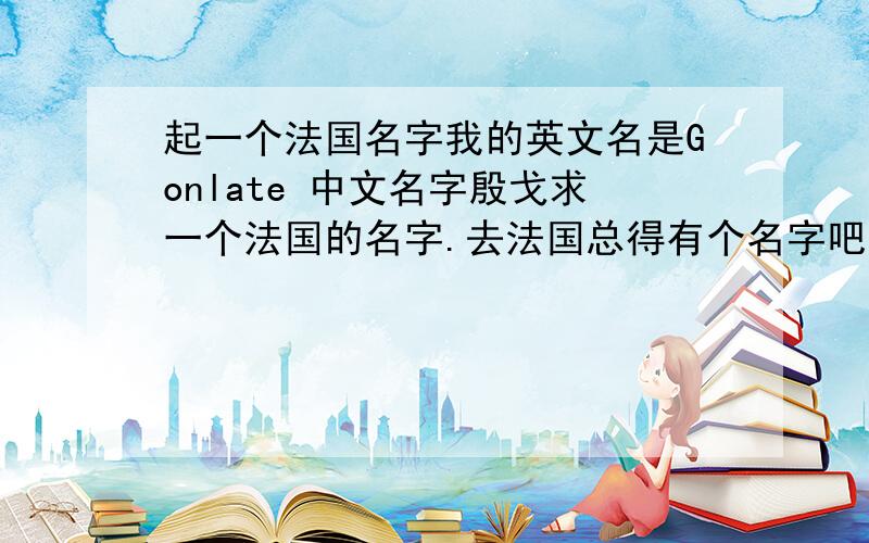 起一个法国名字我的英文名是Gonlate 中文名字殷戈求一个法国的名字.去法国总得有个名字吧~我是男生 不是中文名字