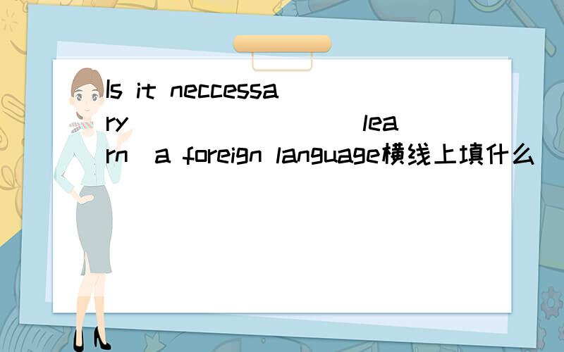 Is it neccessary________(learn）a foreign language横线上填什么