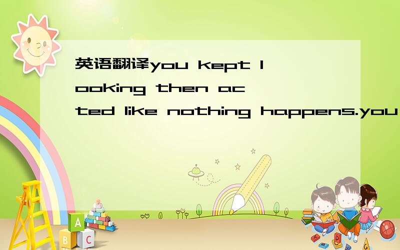 英语翻译you kept looking then acted like nothing happens.you leaded me on then acted like nothing,what are you doing?you never reveal anything.what are you doing?why are you making it so complicated?don't beat around the bush,what are you doing?