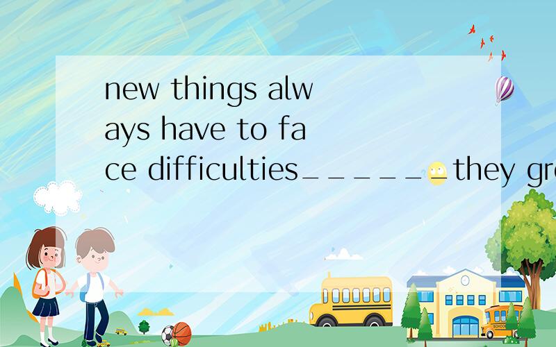 new things always have to face difficulties______they growAwhen B as C since D during