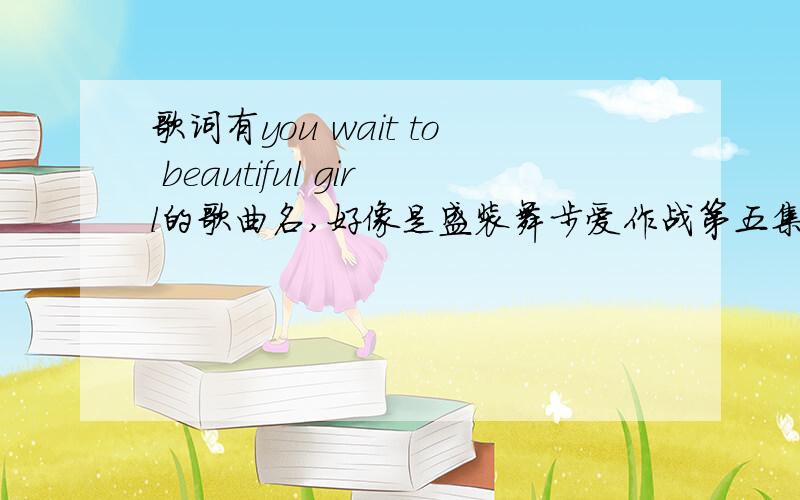 歌词有you wait to beautiful girl的歌曲名,好像是盛装舞步爱作战第五集中的一个插曲…知道的帮帮忙