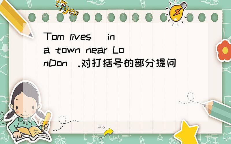 Tom lives (in a town near LonDon).对打括号的部分提问