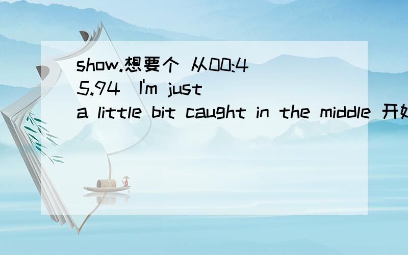 show.想要个 从00:45.94]I'm just a little bit caught in the middle 开始的 到1分45秒的