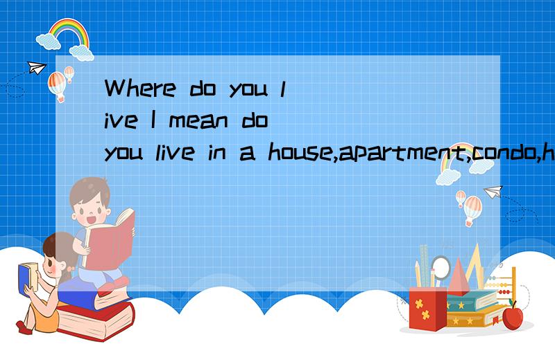 Where do you live I mean do you live in a house,apartment,condo,high rise lol.Is it in the city on the outskirts,we call this the suburbs houses build on the edge of the city or just a little was out side of city limits.