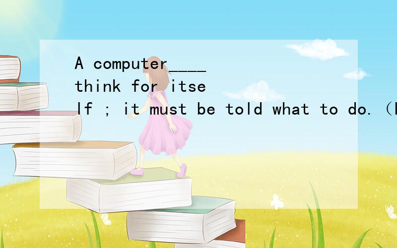 A computer____think for itself ; it must be told what to do.（b）A.can’t B.couldn’t C.may not D.might not我觉得A也可以