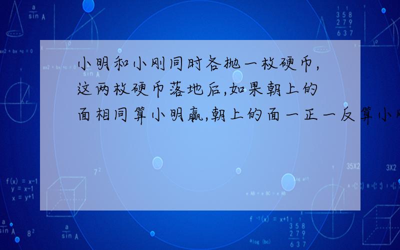 小明和小刚同时各抛一枚硬币,这两枚硬币落地后,如果朝上的面相同算小明赢,朝上的面一正一反算小刚赢.这样的游戏规则公平吗?为什么?