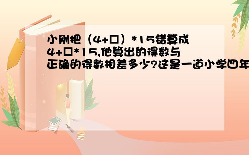 小刚把（4+□）*15错算成4+□*15,他算出的得数与正确的得数相差多少?这是一道小学四年级的习题,不可以用方程式来做的,麻烦高手指教不可以用方程式来做的，