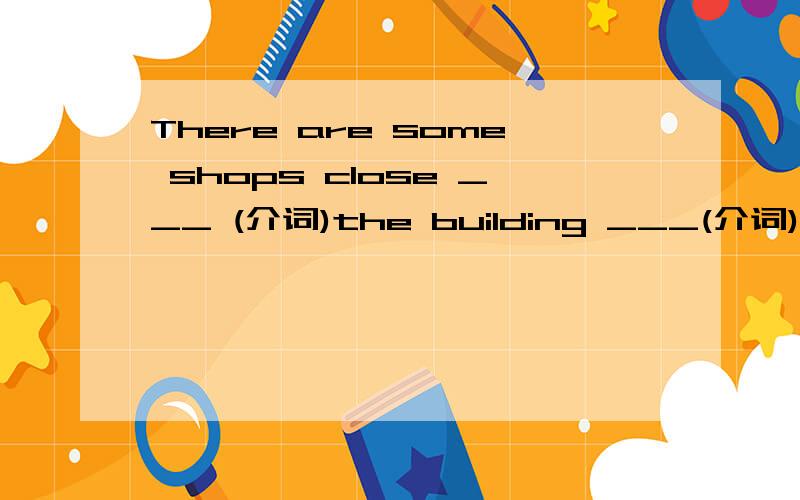 There are some shops close ___ (介词)the building ___(介词)this area.