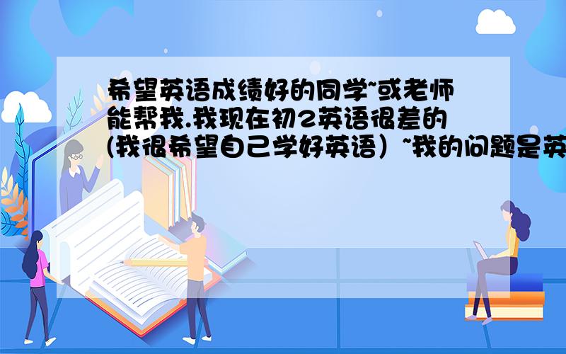 希望英语成绩好的同学~或老师能帮我.我现在初2英语很差的(我很希望自己学好英语）~我的问题是英语单词要怎么背?（我一直搞不懂那些英语学的好的人,是用什么方法背的）我就是想知道普